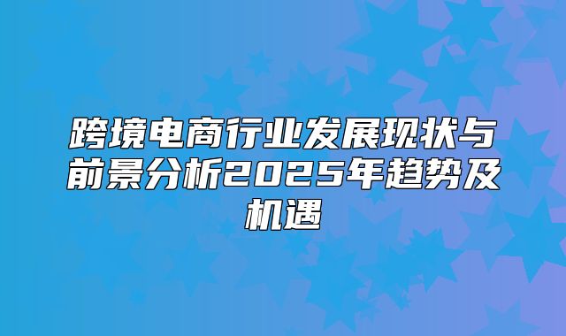 跨境电商行业发展现状与前景分析2025年趋势及机遇