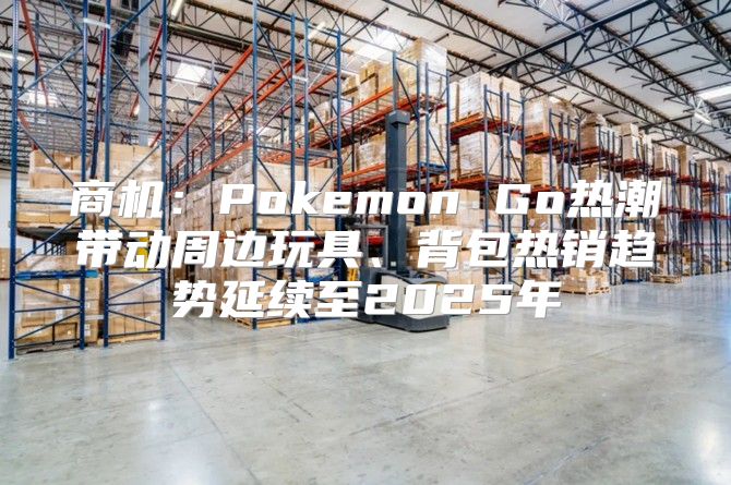 商机：Pokemon Go热潮带动周边玩具、背包热销趋势延续至2025年