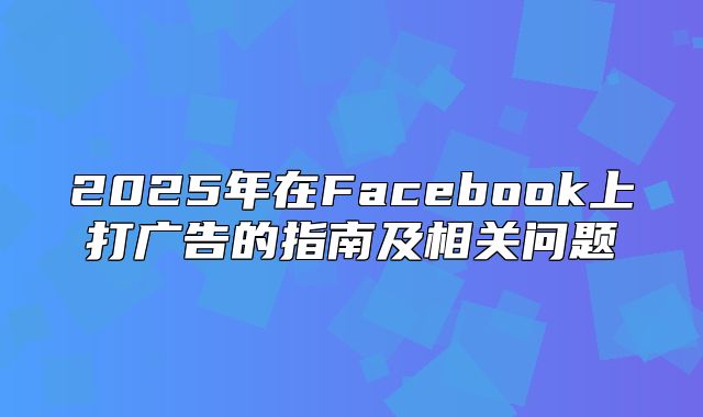 2025年在Facebook上打广告的指南及相关问题