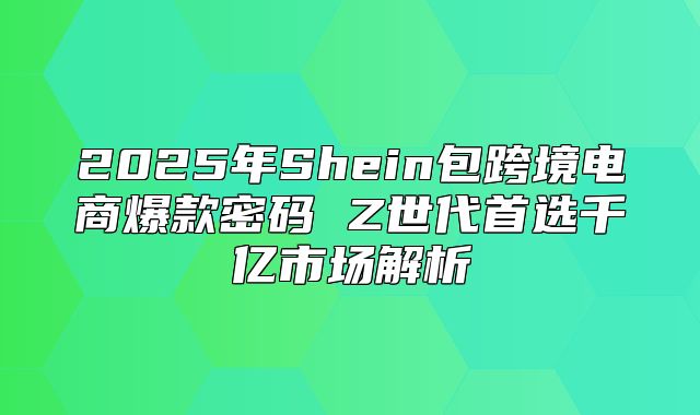 2025年Shein包跨境电商爆款密码 Z世代首选千亿市场解析
