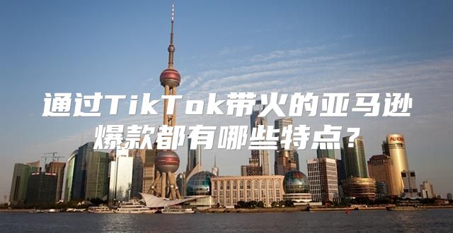 通过TikTok带火的亚马逊爆款都有哪些特点？
