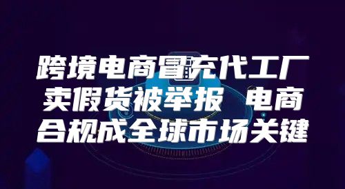 跨境电商冒充代工厂卖假货被举报 电商合规成全球市场关键