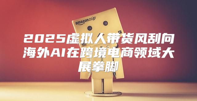2025虚拟人带货风刮向海外AI在跨境电商领域大展拳脚