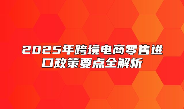 2025年跨境电商零售进口政策要点全解析