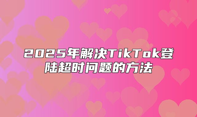 2025年解决TikTok登陆超时问题的方法
