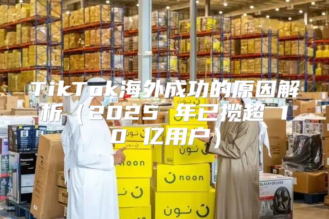 TikTok海外成功的原因解析2025 年已揽超 10 亿用户