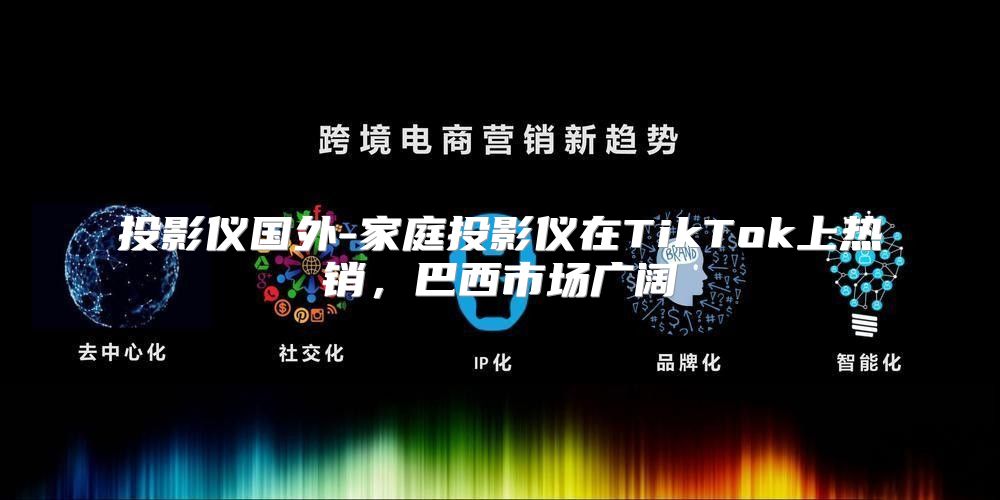 投影仪国外-家庭投影仪在TikTok上热销，巴西市场广阔