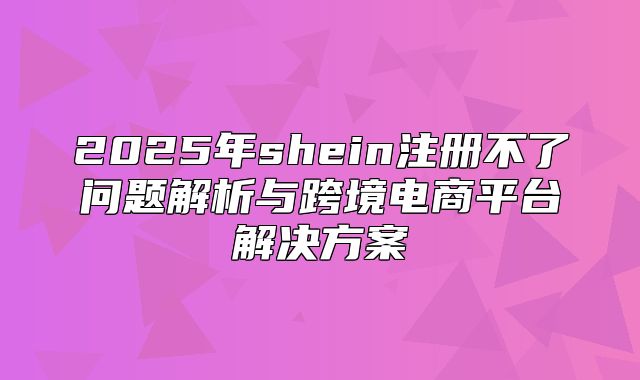 2025年shein注册不了问题解析与跨境电商平台解决方案
