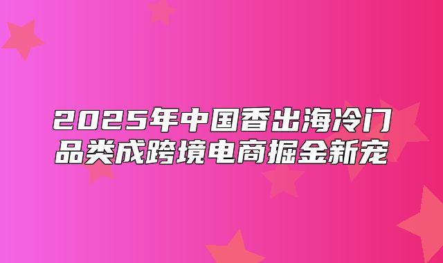 2025年中国香出海冷门品类成跨境电商掘金新宠