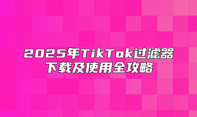 2025年TikTok过滤器下载及使用全攻略
