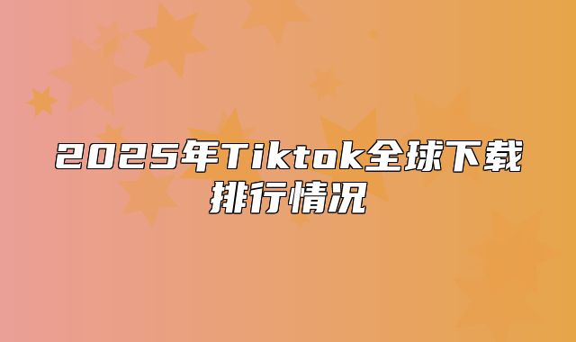 2025年Tiktok全球下载排行情况