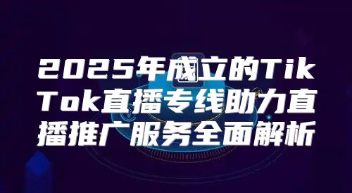 2025年成立的TikTok直播专线助力直播推广服务全面解析