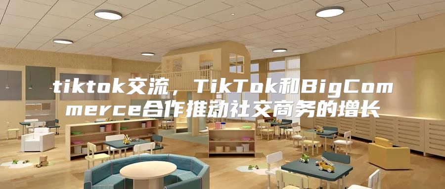 tiktok交流，TikTok和BigCommerce合作推动社交商务的增长