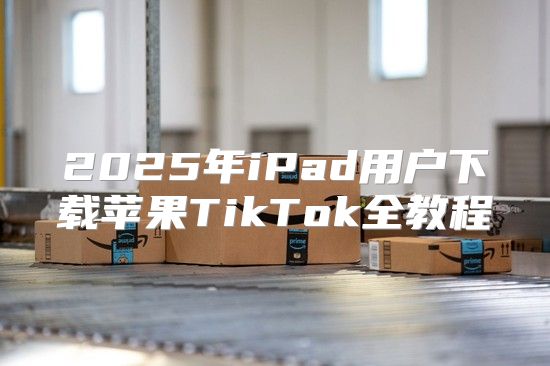 2025年iPad用户下载苹果TikTok全教程