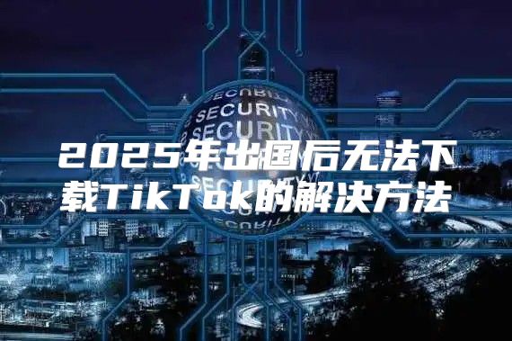 2025年出国后无法下载TikTok的解决方法