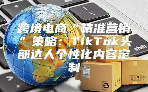 跨境电商“精准营销”策略：TikTok头部达人个性化内容定制