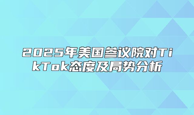 2025年美国参议院对TikTok态度及局势分析