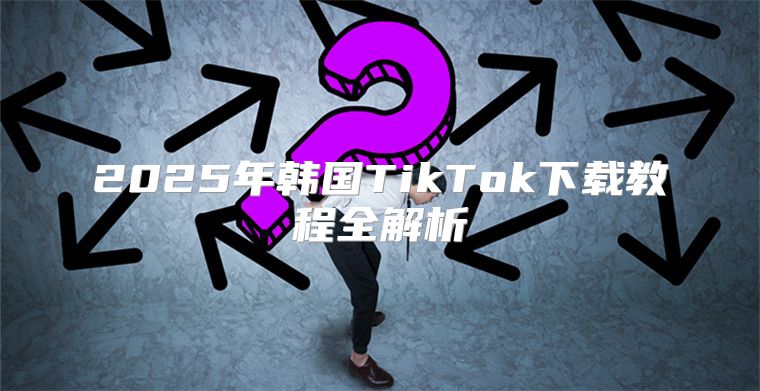 2025年韩国TikTok下载教程全解析