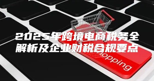 2025年跨境电商税务全解析及企业财税合规要点