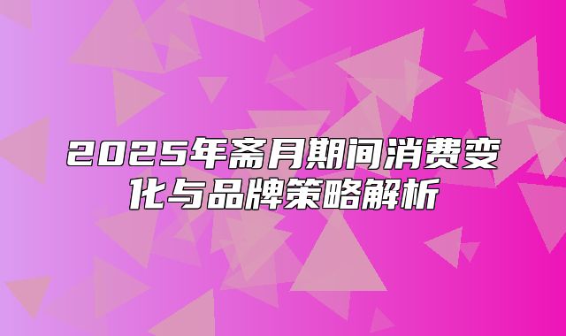 2025年斋月期间消费变化与品牌策略解析
