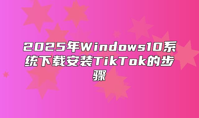 2025年Windows10系统下载安装TikTok的步骤