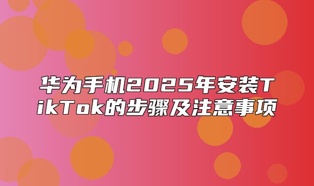 华为手机2025年安装TikTok的步骤及注意事项