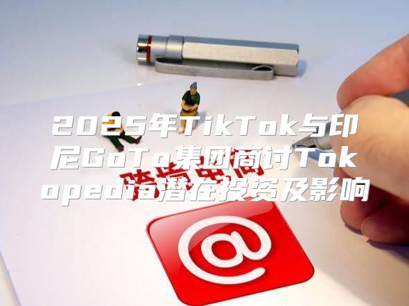 2025年TikTok与印尼GoTo集团商讨Tokopedia潜在投资及影响