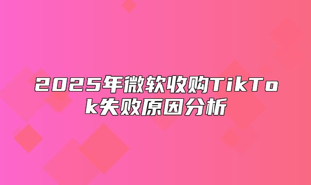 2025年微软收购TikTok失败原因分析