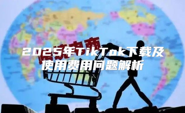 2025年TikTok下载及使用费用问题解析