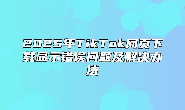 2025年TikTok网页下载显示错误问题及解决办法