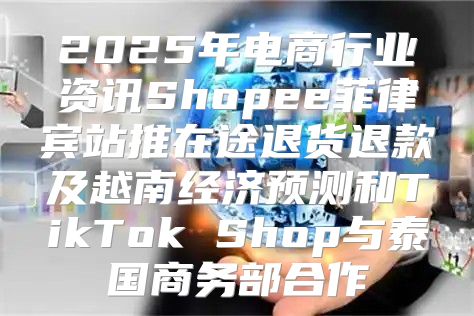 2025年电商行业资讯Shopee菲律宾站推在途退货退款及越南经济预测和TikTok Shop与泰国商务部合作