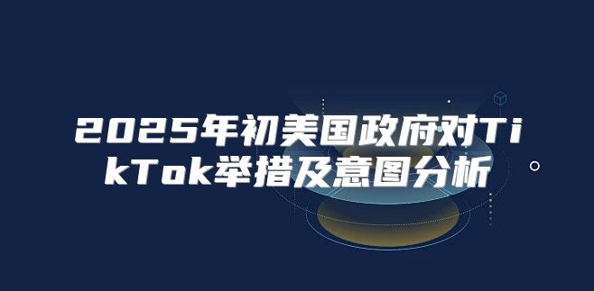 2025年初美国政府对TikTok举措及意图分析