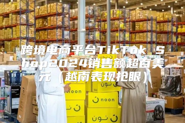 跨境电商平台TikTok Shop2025销售额超百美元越南表现抢眼