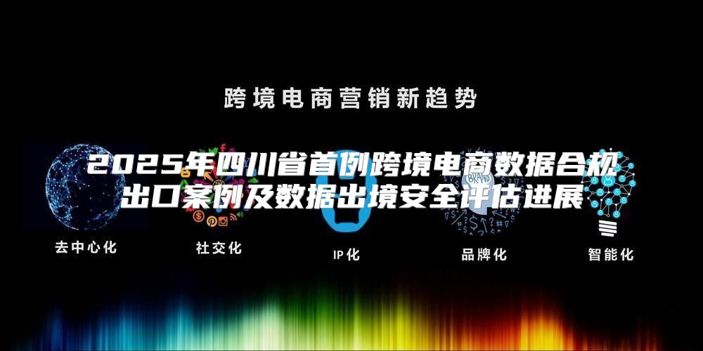 2025年四川省首例跨境电商数据合规出口案例及数据出境安全评估进展
