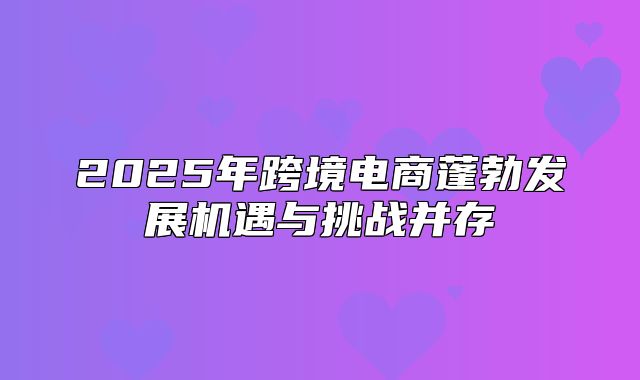 2025年跨境电商蓬勃发展机遇与挑战并存