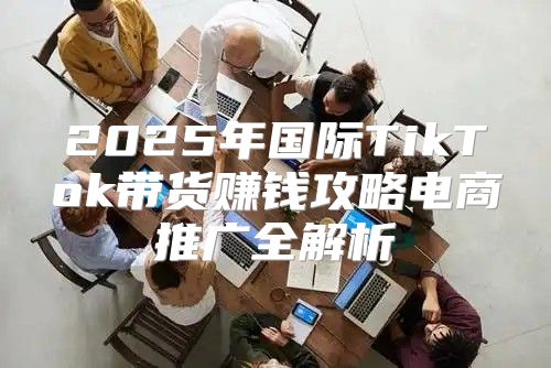 2025年国际TikTok带货赚钱攻略电商推广全解析