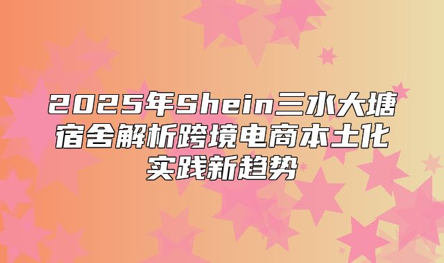 2025年Shein三水大塘宿舍解析跨境电商本土化实践新趋势