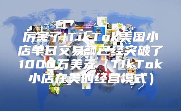 厉害了!TikTok美国小店单日交易额已经突破了1000万美元TikTok小店在美的经营模式