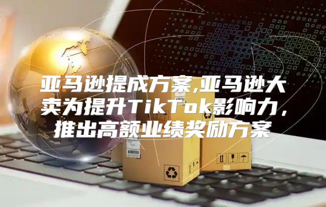 亚马逊提成方案,亚马逊大卖为提升TikTok影响力，推出高额业绩奖励方案