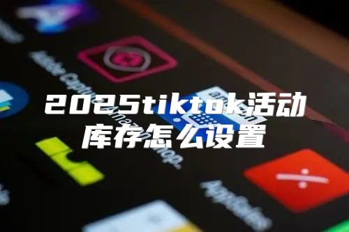 2025tiktok活动库存怎么设置