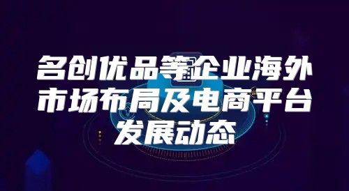 名创优品等企业海外市场布局及电商平台发展动态