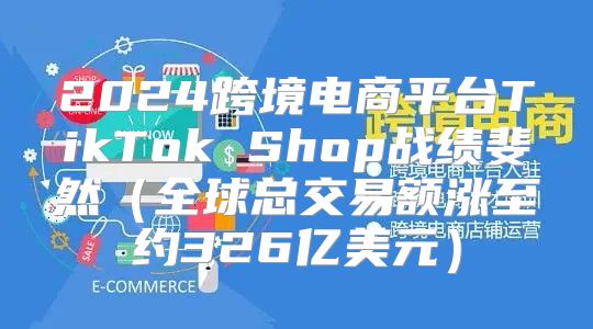 2025跨境电商平台TikTok Shop战绩斐然全球总交易额涨至约326亿美元