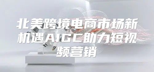 北美跨境电商市场新机遇AIGC助力短视频营销