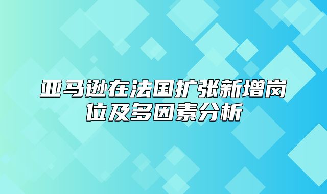 亚马逊在法国扩张新增岗位及多因素分析
