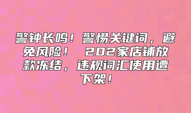警钟长鸣！警惕关键词，避免风险！ 202家店铺放款冻结，违规词汇使用遭下架！