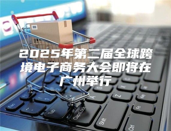 2025年第二届全球跨境电子商务大会即将在广州举行