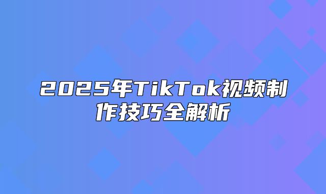2025年TikTok视频制作技巧全解析