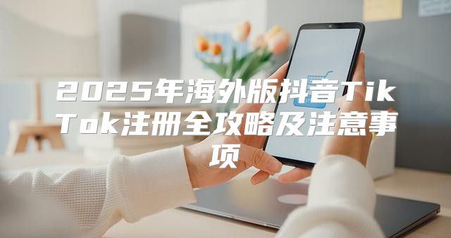 2025年海外版抖音TikTok注册全攻略及注意事项
