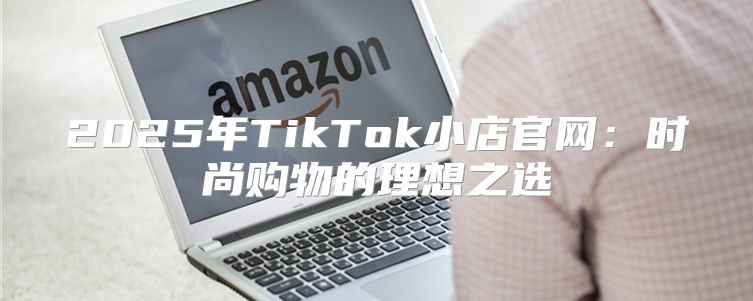 2025年TikTok小店官网：时尚购物的理想之选