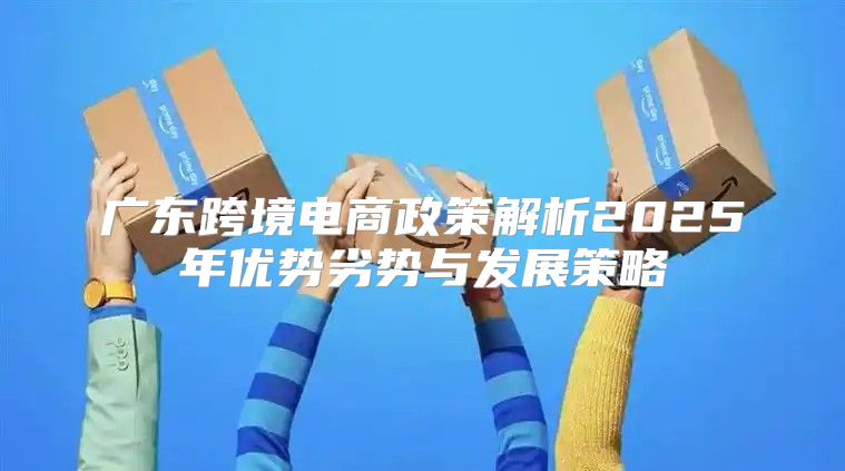 广东跨境电商政策解析2025年优势劣势与发展策略